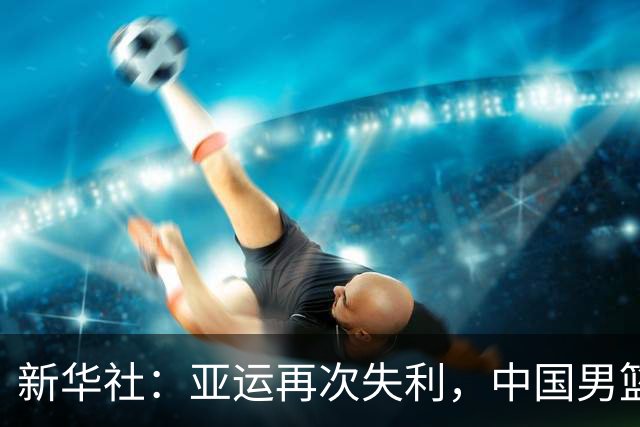 新华社：亚运再次失利，中国男篮差距何在